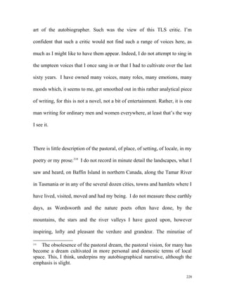 art of the autobiographer. Such was the view of this TLS critic. I’m
confident that such a critic would not find such a range of voices here, as
much as I might like to have them appear. Indeed, I do not attempt to sing in
the umpteen voices that I once sang in or that I had to cultivate over the last
sixty years. I have owned many voices, many roles, many emotions, many
moods which, it seems to me, get smoothed out in this rather analytical piece
of writing, for this is not a novel, not a bit of entertainment. Rather, it is one
man writing for ordinary men and women everywhere, at least that’s the way
I see it.
There is little description of the pastoral, of place, of setting, of locale, in my
poetry or my prose.218
I do not record in minute detail the landscapes, what I
saw and heard, on Baffin Island in northern Canada, along the Tamar River
in Tasmania or in any of the several dozen cities, towns and hamlets where I
have lived, visited, moved and had my being. I do not measure these earthly
days, as Wordsworth and the nature poets often have done, by the
mountains, the stars and the river valleys I have gazed upon, however
inspiring, lofty and pleasant the verdure and grandeur. The minutiae of
218
The obsolesence of the pastoral dream, the pastoral vision, for many has
become a dream cultivated in more personal and domestic terms of local
space. This, I think, underpins my autobiographical narrative, although the
emphasis is slight.
228
 