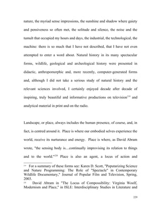 nature, the myriad sense impressions, the sunshine and shadow where gaiety
and pensiveness so often met, the solitude and silence, the noise and the
tumult that occupied my hours and days, the industrial, the technological, the
machine: there is so much that I have not described, that I have not even
attempted to enter a word about. Natural history in its many spectacular
forms, wildlife, geological and archeological history were presented in
didactic, anthropomorphic and, more recently, computer-generated forms
and, although I did not take a serious study of natural history and the
relevant sciences involved, I certainly enjoyed decade after decade of
inspiring, truly beautiful and informative productions on television219
and
analytical material in print and on the radio.
Landscape, or place, always includes the human presence, of course, and, in
fact, is centred around it. Place is where our embodied selves experience the
world, receive its nurturance and energy. Place is where, as David Abram
wrote, "the sensing body is....continually improvising its relation to things
and to the world."220
Place is also an agent, a locus of action and
219
For a summary of these forms see: Karen D. Scott, "Poputarizing Science
and Nature Programming: The Role of "Spectacle" in Contemporary
Wildlife Documentary," Journal of Popular Film and Television, Spring,
2003.
220
David Abram in "The Locus of Compossibility: Virginia Woolf,
Modernism and Place," in ISLE: Interdisciplinary Studies in Literature and
229
 