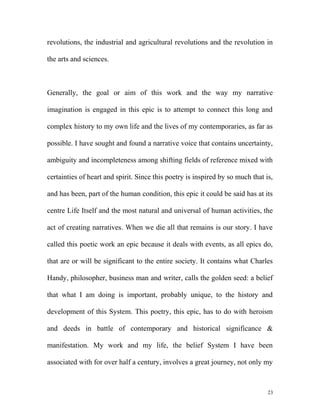 revolutions, the industrial and agricultural revolutions and the revolution in
the arts and sciences.
Generally, the goal or aim of this work and the way my narrative
imagination is engaged in this epic is to attempt to connect this long and
complex history to my own life and the lives of my contemporaries, as far as
possible. I have sought and found a narrative voice that contains uncertainty,
ambiguity and incompleteness among shifting fields of reference mixed with
certainties of heart and spirit. Since this poetry is inspired by so much that is,
and has been, part of the human condition, this epic it could be said has at its
centre Life Itself and the most natural and universal of human activities, the
act of creating narratives. When we die all that remains is our story. I have
called this poetic work an epic because it deals with events, as all epics do,
that are or will be significant to the entire society. It contains what Charles
Handy, philosopher, business man and writer, calls the golden seed: a belief
that what I am doing is important, probably unique, to the history and
development of this System. This poetry, this epic, has to do with heroism
and deeds in battle of contemporary and historical significance &
manifestation. My work and my life, the belief System I have been
associated with for over half a century, involves a great journey, not only my
23
 