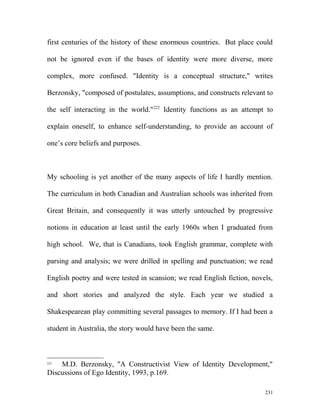 first centuries of the history of these enormous countries. But place could
not be ignored even if the bases of identity were more diverse, more
complex, more confused. "Identity is a conceptual structure," writes
Berzonsky, "composed of postulates, assumptions, and constructs relevant to
the self interacting in the world."222
Identity functions as an attempt to
explain oneself, to enhance self-understanding, to provide an account of
one’s core beliefs and purposes.
My schooling is yet another of the many aspects of life I hardly mention.
The curriculum in both Canadian and Australian schools was inherited from
Great Britain, and consequently it was utterly untouched by progressive
notions in education at least until the early 1960s when I graduated from
high school. We, that is Canadians, took English grammar, complete with
parsing and analysis; we were drilled in spelling and punctuation; we read
English poetry and were tested in scansion; we read English fiction, novels,
and short stories and analyzed the style. Each year we studied a
Shakespearean play committing several passages to memory. If I had been a
student in Australia, the story would have been the same.
222
M.D. Berzonsky, "A Constructivist View of Identity Development,"
Discussions of Ego Identity, 1993, p.169.
231
 