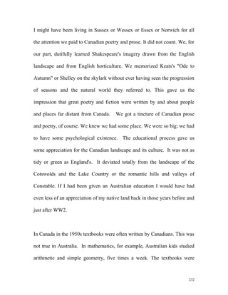 I might have been living in Sussex or Wessex or Essex or Norwich for all
the attention we paid to Canadian poetry and prose. It did not count. We, for
our part, dutifully learned Shakespeare's imagery drawn from the English
landscape and from English horticulture. We memorized Keats's "Ode to
Autumn" or Shelley on the skylark without ever having seen the progression
of seasons and the natural world they referred to. This gave us the
impression that great poetry and fiction were written by and about people
and places far distant from Canada. We got a tincture of Canadian prose
and poetry, of course. We knew we had some place. We were so big; we had
to have some psychological existence. The educational process gave us
some appreciation for the Canadian landscape and its culture. It was not as
tidy or green as England's. It deviated totally from the landscape of the
Cotswolds and the Lake Country or the romantic hills and valleys of
Constable. If I had been given an Australian education I would have had
even less of an appreciation of my native land back in those years before and
just after WW2.
In Canada in the 1950s textbooks were often written by Canadians. This was
not true in Australia. In mathematics, for example, Australian kids studied
arithmetic and simple geometry, five times a week. The textbooks were
232
 