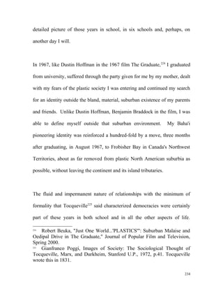 detailed picture of those years in school, in six schools and, perhaps, on
another day I will.
In 1967, like Dustin Hoffman in the 1967 film The Graduate,224
I graduated
from university, suffered through the party given for me by my mother, dealt
with my fears of the plastic society I was entering and continued my search
for an identity outside the bland, material, suburban existence of my parents
and friends. Unlike Dustin Hoffman, Benjamin Braddock in the film, I was
able to define myself outside that suburban environment. My Baha'i
pioneering identity was reinforced a hundred-fold by a move, three months
after graduating, in August 1967, to Frobisher Bay in Canada's Northwest
Territories, about as far removed from plastic North American suburbia as
possible, without leaving the continent and its island tributaries.
The fluid and impermanent nature of relationships with the minimum of
formality that Tocqueville225
said characterized democracies were certainly
part of these years in both school and in all the other aspects of life.
224
Robert Beuka, "Just One World...'PLASTICS'": Suburban Malaise and
Oedipal Drive in The Graduate," Journal of Popular Film and Television,
Spring 2000.
225
Gianfranco Poggi, Images of Society: The Sociological Thought of
Tocqueville, Marx, and Durkheim, Stanford U.P., 1972, p.41. Tocqueville
wrote this in 1831.
234
 