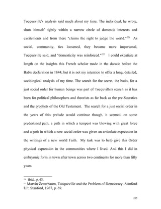 Tocqueville's analysis said much about my time. The individual, he wrote,
shuts himself tightly within a narrow circle of domestic interests and
excitements and from there "claims the right to judge the world."226
As
social, community, ties loosened, they became more impersonal,
Tocqueville said, and "domesticity was reinforced."227
I could expatiate at
length on the insights this French scholar made in the decade before the
Bab's declaration in 1844, but it is not my intention to offer a long, detailed,
sociological analysis of my time. The search for the secret, the basis, for a
just social order for human beings was part of Tocquville's search as it has
been for political philosophers and theorists as far back as the pre-Socratics
and the prophets of the Old Testament. The search for a just social order in
the years of this prelude would continue though, it seemed, on some
predestined path, a path in which a tempest was blowing with great force
and a path in which a new social order was given an articulate expression in
the writings of a new world Faith. My task was to help give this Order
physical expression in the communities where I lived. And this I did in
embryonic form in town after town across two continents for more than fifty
years.
226
ibid., p.43.
227
Marvin Zetterbaum, Tocqueville and the Problem of Democracy, Stanford
UP, Stanford, 1967, p. 69.
235
 