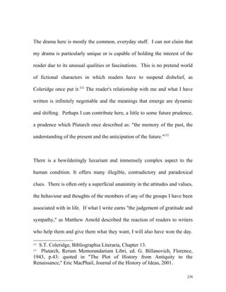 The drama here is mostly the common, everyday stuff. I can not claim that
my drama is particularly unique or is capable of holding the interest of the
reader due to its unusual qualities or fascinations. This is no pretend world
of fictional characters in which readers have to suspend disbelief, as
Coleridge once put it.232
The reader's relationship with me and what I have
written is infinitely negotiable and the meanings that emerge are dynamic
and shifting. Perhaps I can contribute here, a little to some future prudence,
a prudence which Plutarch once described as: "the memory of the past, the
understanding of the present and the anticipation of the future."233
There is a bewilderingly luxuriant and immensely complex aspect to the
human condition. It offers many illegible, contradictory and paradoxical
clues. There is often only a superficial unanimity in the attitudes and values,
the behaviour and thoughts of the members of any of the groups I have been
associated with in life. If what I write earns "the judgement of gratitude and
sympathy," as Matthew Arnold described the reaction of readers to writers
who help them and give them what they want, I will also have won the day.
232
S.T. Coleridge, Bibliographia Literaria, Chapter 13.
233
Plutarch, Rerum Memorandarium Libri, ed. G. Billanovich, Florence,
1943, p.43: quoted in "The Plot of History from Antiquity to the
Renaissance," Eric MacPhail, Journal of the History of Ideas, 2001.
238
 