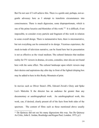 But I'm not sure if I will achieve this. There is a gentle and, perhaps, not-so-
gentle advocacy here as I attempt to transform circumstances into
consciousness. There is much digression, some disproportionate, which is
one of the prime luxuries and blemishes of this work.234
It is difficult, if not
impossible, to consider every particle and fragment of this work in relation
to some overall design. There is metanarrative here, there is micronarrative,
but not everything can be connected to its design. Vicarious experience, the
stock-in-trade of television narrative, can be found here but its presentation
is not as effective as the visual medium. The cultural fantasies that mediate
reality for TV viewers in dramas, sit-coms, comedies, inter alia are not found
here with the same effect. The cultural landscape upon which viewers map
their desires and aspirations day after day in front of the lighted chirping box
may be added to here in this Rocky Mountain of print.
In movies such as Oliver Stone's JFK, Edward Zwick's Glory and Spike
Lee's Malcolm X the director has an audience far greater than any
documentary or autobiographical work. An autobiographical work, this
work, can, if desired, clearly present all of the facts from both sides of the
spectrum. The content of films such as those mentioned above usually
234
De Quincey did not see his many digressions this way. See De Quincey
As Critic, John E. Jordan, Routledge and Kegan Paul, London, 1973, p.2.
239
 
