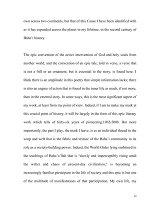 own across two continents, but that of this Cause I have been identified with
as it has expanded across the planet in my lifetime, in the second century of
Baha’i history.
The epic convention of the active intervention of God and holy souls from
another world; and the convention of an epic tale, told in verse, a verse that
is not a frill or an ornament, but is essential to the story, is found here. I
think there is an amplitude in this poetry that simple information lacks; there
is also an engine of action that is found in the inner life as much, if not more,
than in the external story. In some ways, this is the most significant aspect of
my work, at least from my point of view. Indeed, if I am to make my mark at
this crucial point of history, it will be largely in the form of this epic literary
work which tells of forty-six years of pioneering:1962-2008. But more
importantly, the part I play, the mark I leave, is as an individual thread in the
warp and weft that is the fabric and texture of the Baha’i community in its
role as a society-building power. Indeed, the World Order lying enshrined in
the teachings of Baha’u’llah that is “slowly and imperceptibly rising amid
the welter and chaos of present-day civilization,” is becoming an
increasingly familiar participant in the life of society and this epic is but one
of the multitude of manifestations of that participation. My own life, my
24
 