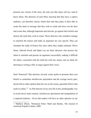 presents one version of the story, the only one that many will see, read or
know about. The directors of such films, knowing that they have a captive
audience, can therefore choose which facts that they place in their film to
create the myth or message that they wish to create and leave out the facts
and events that, although important and relevant, go against their beliefs and
destroy the myth they wish to create. Those directors who somehow manage
to entertain the masses and make an argument are very special. They can
stimulate the study of history but, more often, they simply entertain. Oliver
Stone, Edward Zwick and Spike Lee are three directors who possess the
talent to entertain and present an argument successfully, making it difficult
for others, concerned with the truth but with less money and no talent for
directing or writing a film, to argue against their views.
Such "historical" film directors cleverly create myths to promote their own
beliefs or sometimes mischievous speculation and the average movie goer,
faced with no other opinion than the one on the screen, generally believe that
myth as reality.235
As film director of my own life in this autobiography I try
to avoid clever myth creation, mischievous speculation and manipulation of
a captured audience. Given that readers will have no other opinions on my
235
Matthew Dixon, "Historical Films: Myth and Reality, The Journal of
American Popular Culture, 2000.
240
 