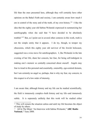 life than the ones presented here, although they will certainly have other
opinions on the Baha'i Faith and society, I am certainly aware how much I
am in control of the story and of the truth, of my own history.236
I like the
idea that the eighty year old Sabina Wolanski expressed in summarizing her
autobiography when she said that “I have decided to be absolutely
truthful.”237
But, as I point out in several other contexts in this work, truth is
not the simple entity that it appears. I do try, though, to temper my
obsessions, which this eighty year old survivor of the Jewish holocaust,
suggested was a wise move for autobiographers. I, like Wolanski in the late
evening of her life, share her concern, her fear, for being self-indulgent in
making one’s memoir so centrally concerned about oneself. Angels may
fear to tread in this personal and essentially, ostensibly, ego-centred domain,
but I am certainly no angel so, perhaps, that is why my fear, my concern, in
this respect is of a low order of intensity.
I am aware that, although history and my life can be studied scientifically,
the field is immensely complex--both history and my life--and immensely
subtle. It is supremely unlikely that this work will be studied either
236
This will remain the situation unless and until my life becomes the object
of study by others.
237
All In The Mind, “An Interview with Sabina Wolanski,” ABC Radio
National, 7 June 2008.
241
 