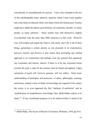 scientifically or serendipitously by anyone. I have also included in the text
of this autobiography many opinions, opinions which I trust come together
into some kind of coherent whole, but about which the Roman poet Terence
might have added the phrase quot homines, tot sententiae, literally ‘so many
people, so many opinions.’ Some readers may find themselves slightly
overwhelmed with the more than 2000 references in this work. However
vast, self-evident and urgent the field is, and surely one's life is all of these
things, generating a certain anxiety as one proceeds in its examination;
however esoteric and divisive it also seems, thus precluding any unified
approach to its examination and perhaps even any general and organized,
any systematic and intense, interest: if there is to be any concerted action
towards the goal, a map for the journey must be found and applied. Vague
sentiments of good will, however genuine, will not suffice. Some basic
understanding of principles and processes, of ethics, philosophy, ontology
and history, indeed a host of fields of knowledge are required if the seeker,
the writer, is to even approach the first "attribute of perfection" and its
"qualification of comprehensive knowledge" that 'Abdu'l-Baha exhorts us to
attain.238
If any coordinated progress is to be achieved there is much to be
238
'Abdu'l-Baha, The Secret of Divine Civilization, Wilmette, 1970, pp.35-6.
242
 