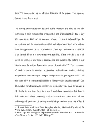 done.239
I make a start as we all must this side of the grave. This opening
chapter is just that: a start.
The literary architecture here requires some foresight; if it is to be rich and
expressive it must subsume the irregularities and afterthoughts of day to day
life into some kind of harmonious whole. It must acknowledge the
uncertainties and the ambiguities which I and others have lived with, at least
since the appearance of the two-God men of our age. This task is as difficult
to do in real life as it is in writing about real life. If my work is to be at all
useful to people of our time it must define and describe the nature of our
"frantic need for guides through the jungle of modernity."240
The experience
of modern times is swathed in paradox, ambivalence, anxiety, shifting
perspectives, and nostalgia. People everywhere are getting run over. Can
this work offer a stimulating analysis, a framework of understanding? Can
it be useful, paradoxically, to people who seem to have no need for guides at
all. Sadly, in our time, there is so much said about everything that there is
little assurance about anything, except perhaps the great material and
technological apparatus of society which brings to those who can afford it
239
I have borrowed here from Douglas Martin, "Baha'u'llah's Model for
World Fellowship," World Order, Fall 1976, p.13.
240
Peter Gay, The Bourgeois Experience: Victoria to Freud: Vol. 1 Education
of the Senses, Oxford UP, NY, 1984, p.59.
243
 