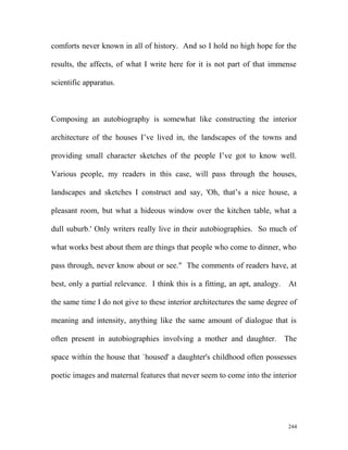 comforts never known in all of history. And so I hold no high hope for the
results, the affects, of what I write here for it is not part of that immense
scientific apparatus.
Composing an autobiography is somewhat like constructing the interior
architecture of the houses I’ve lived in, the landscapes of the towns and
providing small character sketches of the people I’ve got to know well.
Various people, my readers in this case, will pass through the houses,
landscapes and sketches I construct and say, 'Oh, that’s a nice house, a
pleasant room, but what a hideous window over the kitchen table, what a
dull suburb.' Only writers really live in their autobiographies. So much of
what works best about them are things that people who come to dinner, who
pass through, never know about or see." The comments of readers have, at
best, only a partial relevance. I think this is a fitting, an apt, analogy. At
the same time I do not give to these interior architectures the same degree of
meaning and intensity, anything like the same amount of dialogue that is
often present in autobiographies involving a mother and daughter. The
space within the house that `housed' a daughter's childhood often possesses
poetic images and maternal features that never seem to come into the interior
244
 