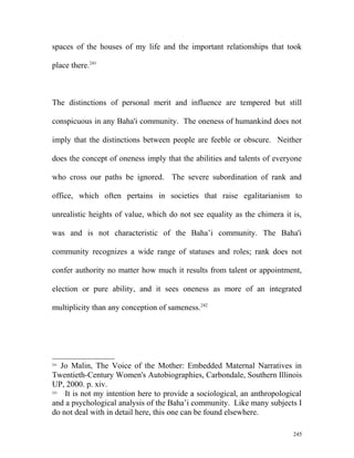 spaces of the houses of my life and the important relationships that took
place there.241
The distinctions of personal merit and influence are tempered but still
conspicuous in any Baha'i community. The oneness of humankind does not
imply that the distinctions between people are feeble or obscure. Neither
does the concept of oneness imply that the abilities and talents of everyone
who cross our paths be ignored. The severe subordination of rank and
office, which often pertains in societies that raise egalitarianism to
unrealistic heights of value, which do not see equality as the chimera it is,
was and is not characteristic of the Baha’i community. The Baha'i
community recognizes a wide range of statuses and roles; rank does not
confer authority no matter how much it results from talent or appointment,
election or pure ability, and it sees oneness as more of an integrated
multiplicity than any conception of sameness.242
241
Jo Malin, The Voice of the Mother: Embedded Maternal Narratives in
Twentieth-Century Women's Autobiographies, Carbondale, Southern Illinois
UP, 2000. p. xiv.
242
It is not my intention here to provide a sociological, an anthropological
and a psychological analysis of the Baha’i community. Like many subjects I
do not deal with in detail here, this one can be found elsewhere.
245
 
