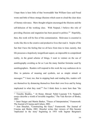 I hope there is here little of that 'twotwaddle' that William Gass said Freud
wrote and little of those strange illusions which seem to cloud the clear skies
of literary relevance. Marx thought religion encouraged the illusions and the
self-delusion of the working class. With Naipaul, I believe this role of
providing illusions and stagnation has been passed to politics.243
Hopefully,
then, this work will be free of this contamination. Relevance is essential in
works like this to the creative and productive lives that read it. Inspite of the
fact that I have the feeling that we all have from time to time; namely, that
life possesses a hopelessly insignificant aspect, an impossible to comprehend
reality, in the grand scheme of things, I want to venture on the sea of
autobiography avoiding as far as I can the many familiar formulae used by
autobiographers. Readers will respond to this work the way audiences do to
film: in patterns of meaning and symbols, not as simple stimuli or
messages.244
I trust, too, that in stepping back and reading this, readers will
see themselves by distancing themselves from their own lives and by being
implicated in what they read.245
For I think there is more here than “the
243
Timothy Bradley, " At Home Abroad: Nobel Laureate V.S. Naipaul's
essays describe a world of invisible tragedies," The Yale Review of Books,
2003.
244
Janet Staiger and Martin Barker, "Traces of Interpretation," Framework:
The Journal of Cinema and Culture, 2001.
245
Jean Douchet, "Constructing the Gaze," Framework: The Journal of
Cinema and Media, 2001. Douchet writes that viewers of film became
'implicated in the story' beginning in 1953 with Ingmar Bergman's
246
 