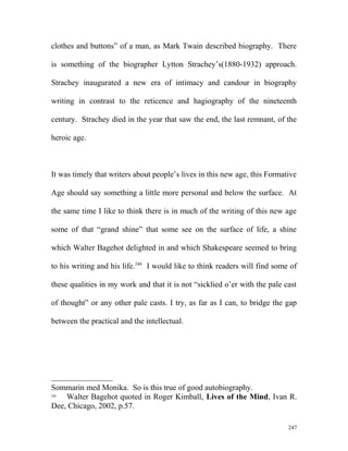 clothes and buttons” of a man, as Mark Twain described biography. There
is something of the biographer Lytton Strachey’s(1880-1932) approach.
Strachey inaugurated a new era of intimacy and candour in biography
writing in contrast to the reticence and hagiography of the nineteenth
century. Strachey died in the year that saw the end, the last remnant, of the
heroic age.
It was timely that writers about people’s lives in this new age, this Formative
Age should say something a little more personal and below the surface. At
the same time I like to think there is in much of the writing of this new age
some of that “grand shine” that some see on the surface of life, a shine
which Walter Bagehot delighted in and which Shakespeare seemed to bring
to his writing and his life.246
I would like to think readers will find some of
these qualities in my work and that it is not “sicklied o’er with the pale cast
of thought” or any other pale casts. I try, as far as I can, to bridge the gap
between the practical and the intellectual.
Sommarin med Monika. So is this true of good autobiography.
246
Walter Bagehot quoted in Roger Kimball, Lives of the Mind, Ivan R.
Dee, Chicago, 2002, p.57.
247
 