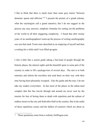 I like to think that there is much more than some grey transit “between
domestic spasm and oblivion.”247
I present the picture of a grand scheme,
what the sociologists call a grand narrative, but I do not suggest in the
process any easy answers, simplistic formulae for sorting out the problems
of the world in all their staggering complexity. I found that after twenty
years of an autobiographical warm-up the process of writing autobiography
was one that mark Twain once described as an emptying of myself and then
a waiting for a while until I was filled up again.
I feel a little like a tourist guide taking a bus-load of people through the
historic places, the interest sights and the beautiful spots in some part of the
country in order to fill a package-tour of several days. The aim is to both
entertain and inform the travellers and send them on their way with their
time having been pleasantly occupied. Like the guide and the tour, I do not
take my readers everywhere. In fact most of the places in the urban-rural
complex that this bus travels through and around are never seen by the
tourists for fear of boring them to death with repetition and the tedium of
endless streets in the city and field-after-field in the country. But in the midst
of these repetitious scenes and the dullest of exteriors which are about as
247
These quotations come from a website, EntWagon.com.
248
 