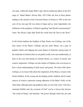 own epic, within this larger Baha’i epic, had its embryonic phase in the first
stage of ‘Abdu’l-Baha’s Divine Plan, 1937-1944, the first of three phases
leading to the election of the Universal House of Justice in 1963 as the last
year of my teen age life was about to begin and as, most importantly, the
fulfilment of the prophecy of Daniel regarding “that blissful consummation”
when “the Divine Light shall flood the world from the East to the West.”
In the Greek tradition the Goddess of Epic Poetry was Calliope, one of the
nine sisters of the Muses. Calliope and her sister Muses, not a part of
popular culture and slipping into some degree of obscurity among many of
the multitude of cultural elites in our global world, were seen traditionally, at
least in the west and among its cultural literati, as a source of artistic and
creative inspiration. Calliope was the mother of Orpheus who was known to
have a keen understanding of both music and poetry. We know little about
Calliope, as we know little about the inspiration of the Muses, at least in the
Greek tradition. In the young and developing artistic tradition and its many
sources of creative expression among adherents of the Baha’i Faith, on the
other hand, although gods and goddesses play no role, holy souls “who have
remained faithful unto the covenant of God” can be a leaven that leavens
“the world of being” and furnishes “the power through which the arts and
25
 