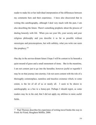 reader to make his or her individual interpretation of the differences between
my comments here and their experience. I have also discovered that in
writing this autobiography, although I deal very much with the past, I am
also describing the future. There's something prophetic about the process of
dealing honestly with life. When you see your life, your society and your
religious philosophy and you describe it as far as possible without
stereotypes and preconceptions, but with subtlety, what you write can seem
like prophecy.248
One day in the not-too-distant future I hope I will be content to lie beneath a
quiet mound of grass and a small monument of stone. But in the meantime,
I am not content just to go into the hereafter, however joyful or regretful I
may be on that journey into eternity; I do not seem content with the role of a
thoroughly commonplace, nameless and traceless existence which, to some
extent, is the lot of all of us or nearly all. I seem to be drawn to
autobiography as a bee to a honey-pot. Perhaps I should regret, as some
readers may be in the end, that I did not apply my abilities to more useful
fields.
248
Paul Theroux describes his experience of writing travel books this way in
Fresh Air Fiend, Houghton Mifflin, 2000.
250
 