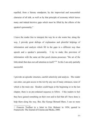 repelled, from a literary standpoint, by the improvised and noncomittal
character of all talk, as well as by that principle of economy which leaves
many and indeed decisive gaps which must be filled by the effects of the
speaker's personality.”
I leave the reader free to interpret the way he or she wants but, along the
way, I provide great dollops of explanation and plentiful helpings of
information and analysis which fill in the gaps in a different way than
speech and a speaker’s personality. I try to make this provision of
information with the same art that good cinema possesses: "the art of the
little detail that does not call attention to itself."250
In this I am only partially
successful.
I provide an episodic structure, careful selectivity and analysis. The reader
can enter, can gain access to the text by any one of many entrances, none of
which is the main one. Readers could begin at the beginning or in the last
chapter. there is no pre-ordained sequence to follow. I like readers to feel
they have gained something on their own and to feel that all I have done is
help them along the way. But, like George Bernard Shaw, I can no more
250
Francois Truffaut in a letter to Eric Rohmer in 1954, quoted in
Framework: The Journal of Cinema and Media, 2000.
253
 