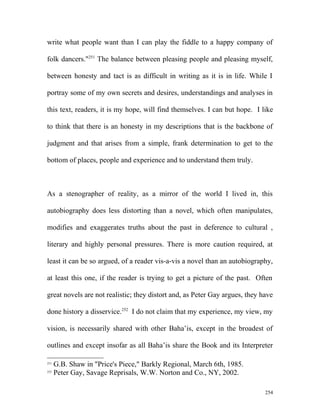 write what people want than I can play the fiddle to a happy company of
folk dancers."251
The balance between pleasing people and pleasing myself,
between honesty and tact is as difficult in writing as it is in life. While I
portray some of my own secrets and desires, understandings and analyses in
this text, readers, it is my hope, will find themselves. I can but hope. I like
to think that there is an honesty in my descriptions that is the backbone of
judgment and that arises from a simple, frank determination to get to the
bottom of places, people and experience and to understand them truly.
As a stenographer of reality, as a mirror of the world I lived in, this
autobiography does less distorting than a novel, which often manipulates,
modifies and exaggerates truths about the past in deference to cultural ,
literary and highly personal pressures. There is more caution required, at
least it can be so argued, of a reader vis-a-vis a novel than an autobiography,
at least this one, if the reader is trying to get a picture of the past. Often
great novels are not realistic; they distort and, as Peter Gay argues, they have
done history a disservice.252
I do not claim that my experience, my view, my
vision, is necessarily shared with other Baha’is, except in the broadest of
outlines and except insofar as all Baha’is share the Book and its Interpreter
251
G.B. Shaw in "Price's Piece," Barkly Regional, March 6th, 1985.
252
Peter Gay, Savage Reprisals, W.W. Norton and Co., NY, 2002.
254
 