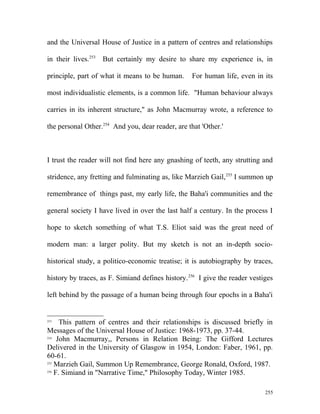 and the Universal House of Justice in a pattern of centres and relationships
in their lives.253
But certainly my desire to share my experience is, in
principle, part of what it means to be human. For human life, even in its
most individualistic elements, is a common life. "Human behaviour always
carries in its inherent structure," as John Macmurray wrote, a reference to
the personal Other.254
And you, dear reader, are that 'Other.'
I trust the reader will not find here any gnashing of teeth, any strutting and
stridence, any fretting and fulminating as, like Marzieh Gail,255
I summon up
remembrance of things past, my early life, the Baha'i communities and the
general society I have lived in over the last half a century. In the process I
hope to sketch something of what T.S. Eliot said was the great need of
modern man: a larger polity. But my sketch is not an in-depth socio-
historical study, a politico-economic treatise; it is autobiography by traces,
history by traces, as F. Simiand defines history.256
I give the reader vestiges
left behind by the passage of a human being through four epochs in a Baha'i
253
This pattern of centres and their relationships is discussed briefly in
Messages of the Universal House of Justice: 1968-1973, pp. 37-44.
254
John Macmurray,, Persons in Relation Being: The Gifford Lectures
Delivered in the University of Glasgow in 1954, London: Faber, 1961, pp.
60-61.
255
Marzieh Gail, Summon Up Remembrance, George Ronald, Oxford, 1987.
256
F. Simiand in "Narrative Time," Philosophy Today, Winter 1985.
255
 