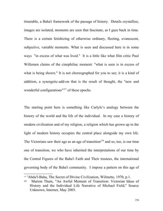 timetable, a Baha'i framework of the passage of history. Details crystallize,
images are isolated, moments are seen that fascinate, as I gaze back in time.
There is a certain fetishizing of otherwise ordinary, fleeting, evanescent,
subjective, variable moments. What is seen and discussed here is in some
ways "in excess of what was lived." It is a little like what film critic Paul
Willemen claims of the cinephiliac moment: "what is seen is in excess of
what is being shown." It is not choreographed for you to see; it is a kind of
addition, a synergetic-add-on that is the result of thought, the "new and
wonderful configurations"257
of these epochs.
The starting point here is something like Carlyle’s analogy between the
history of the world and the life of the individual. In my case a history of
modern civilization and of my religion, a religion which has grown up in the
light of modern history occupies the central place alongside my own life.
The Victorians saw their age as an age of transition258
and so, too, is our time
one of transition, we who have inherited the interpretations of our time by
the Central Figures of the Baha'i Faith and Their trustees, the international
governing body of the Baha'i community. I impose a pattern on this age of
257
'Abdu'l-Baha, The Secret of Divine Civilization, Wilmette, 1970, p.1.
258
Marion Thain, "An Awful Moment of Transition: Victorian Ideas of
History and the Individual Life Narrative of Michael Field," Source
Unknown, Internet, May 2003.
256
 
