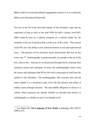Baha'i model of social and political engagement rooted as it is in a distinctly
Baha'i socio-theological framework.
The rise of the DJ in the first half century of this Formative Age and my
experience of him as early as the mid-1950s for half a century now(1955-
2005) could be seen as a cultural symptom of, a cultural model for, the
centrality of the art of selection that is at the core of this work. "The essence
of the DJ's art is the ability to mix selected elements in rich and sophisticated
ways.....The practice of live electronic music demonstrates that true art lies
in the 'mix.'260
Autobiography is quintessentially an example of the art of the
mix, what to mix. And just as we all proceed through life by selecting from
numerous menus and catalogues of items, the autobiographer selects from
the menus and catalogues that fill his life with a cornucopia of stuff from the
sublime to the ridiculous. The autobiographer, like everyone else, can not
resist--indeed it is a constitutive part of his life--the rhetoric and reality of
endless choice through selection. The unavoidable obligation to choose is a
vehicle which expresses our identity whether we describe that process in
autobiography or whether we give it no thought at all.
260
Lev Manovich, The Language of New Media, Cambridge, MA: MIT P,
2000, p.135.
258
 