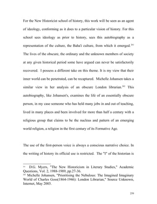For the New Historicist school of history, this work will be seen as an agent
of ideology, conforming as it does to a particular vision of history. For this
school sees ideology as prior to history, sees this autobiography as a
representation of the culture, the Baha'i culture, from which it emerged.261
The lives of the obscure, the ordinary and the unknown members of society
at any given historical period some have argued can never be satisfactorily
recovered. I possess a different take on this theme. It is my view that their
inner world can be penetrated, can be recaptured. Michelle Johansen takes a
similar view in her analysis of an obscure London librarian.262
This
autobiography, like Johansen's, examines the life of an essentially obscure
person, in my case someone who has held many jobs in and out of teaching,
lived in many places and been involved for more than half a century with a
religious group that claims to be the nucleus and pattern of an emerging
world religion, a religion in the first century of its Formative Age.
The use of the first-person voice is always a conscious narrative choice. In
the writing of history its official use is restricted. The "I" of the historian is
261
D.G. Myers, "The New Historicism in Literary Studies," Academic
Questions, Vol. 2, 1988-1989, pp.27-36.
262
Michelle Johansen, "Prioritising the Nebulous: The Imagined Imaginary
World of Charles Goss(1864-1946): London Librarian," Source Unknown,
Internet, May 2003.
259
 