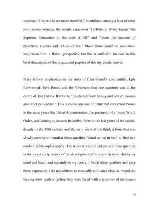 wonders of the world are made manifest.” In addition, among a host of other
inspirational sources, the simple expression ‘Ya’Baha’ul’Abha’ brings “the
Supreme Concourse to the door of life” and “opens the heavens of
mysteries, colours and riddles of life.” Much more could be said about
inspiration from a Baha’i perspective, but this is sufficient for now in this
brief description of the origins and purpose of this my poetic oeuvre.
Mary Gibson emphasizes in her study of Ezra Pound’s epic entitled Epic
Reinvented: Ezra Pound and the Victorians that one question was at the
centre of The Cantos. It was the "question of how beauty and power, passion
and order can cohere." This question was one of many that concerned Pound
in the same years that Bahai Administration, the precursor of a future World
Order, was coming to assume its earliest form in the last years of the second
decade of the 20th century and the early years of the third, a form that was
slowly coming to manifest those qualities Pound strove in vain to find in a
modern politico-philosophy. The wider world did not yet see these qualities
in the as yet early phases of the development of this new System. But in my
mind and heart, and certainly in my poetry, I found these qualities and gave
them expression. I do not address an unusually cultivated class as Pound did
leaving most readers feeling they were faced with a terminus of incoherent
26
 