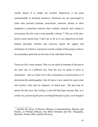 usually absent. It is simply not invoked. Subjectivity is the great
unmentionable in historical narratives. Historians are not encouraged to
relate their personal reactions, motivations, emotions, dreams or other
imaginative connections between their reading, research, and writing or
envisioning. But this work is only partially a history.263
The use of the first-
person seems natural here. I don’t go so far as to see subjectivity-as-truth.
Indeed, individual initiative and creativity require the support and
enrichment of collective experiences and the wisdom of the group to achieve
the tremendous goals that are the aims of my individual striving.
Traces are left, a trace remains. Thus we can speak of remnants of the past in
the same way or a different way, from the way we speak of relics or
monuments. And so I hand over to the contingencies of preservation or of
destruction this autobiography. Like all traces, it now stands for a past, mine
and society's, mine and my religion's, an absent past. The past may be
absent but this trace, this writing, is and will be(I hope) present, thus, in a
certain way, preserving the past even though that past is gone, even though it
263
Jennifer M. Lloyd, "Collective Memory, Commemoration, Memory and
History, or William O'Bryan, The Bible Christians and Me," Biography,
Honolulu, Winter 2002; Jennifer M Lloyd.
260
 