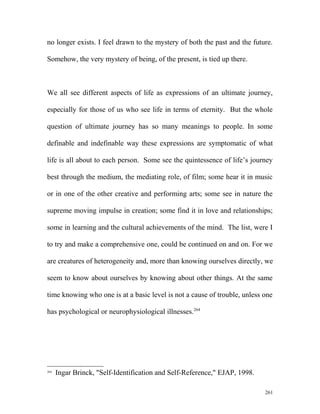 no longer exists. I feel drawn to the mystery of both the past and the future.
Somehow, the very mystery of being, of the present, is tied up there.
We all see different aspects of life as expressions of an ultimate journey,
especially for those of us who see life in terms of eternity. But the whole
question of ultimate journey has so many meanings to people. In some
definable and indefinable way these expressions are symptomatic of what
life is all about to each person. Some see the quintessence of life’s journey
best through the medium, the mediating role, of film; some hear it in music
or in one of the other creative and performing arts; some see in nature the
supreme moving impulse in creation; some find it in love and relationships;
some in learning and the cultural achievements of the mind. The list, were I
to try and make a comprehensive one, could be continued on and on. For we
are creatures of heterogeneity and, more than knowing ourselves directly, we
seem to know about ourselves by knowing about other things. At the same
time knowing who one is at a basic level is not a cause of trouble, unless one
has psychological or neurophysiological illnesses.264
264
Ingar Brinck, "Self-Identification and Self-Reference," EJAP, 1998.
261
 