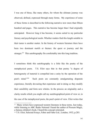 I was one of those, like many others, for whom the ultimate journey was
observed, defined, expressed through many forms. My experience of some
of these forms is described in the following narrative now more than fifteen
hundred and pages. This narrative has become larger than I had originally
anticipated. However long it has become, it seems suited to my particular
literary and psychological needs. Whether readers find this length suitable to
their tastes is another matter. In the history of western literature there have
been two dominant motifs or themes: the quest or journey and the
stranger.265
This autobiography fits comfortably into this long tradition.
I sometimes think this autobiography is a little like the poetry of the
metaphysical poets. T.S. Eliot says that in that poetry "a degree of
heterogeneity of material is compelled into a unity by the operation of the
poet's mind."266
Such poets are constantly amalgamating disparate
experience, literally devouring that experience and in doing so they modify
their sensibility and form new wholes. In the process an originality and a
clarity results which you might call my autobiographical point of view or, in
the case of the metaphysical poets, the poet's point of view. Eliot writes that
265
Many writers have expressed western literature in these terms. Just today,
while listening to ABC Radio National I heard the author of Possum Magic,
a famous children's book, I heard this concept reiterated.
266
T.S. Eliot, Selected Essays, Faber and Faber Ltd., London, 1932, p.283.
262
 