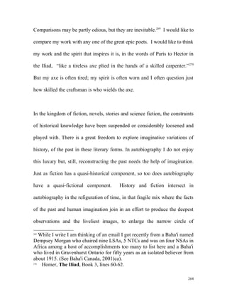Comparisons may be partly odious, but they are inevitable.269
I would like to
compare my work with any one of the great epic poets. I would like to think
my work and the spirit that inspires it is, in the words of Paris to Hector in
the Iliad, “like a tireless axe plied in the hands of a skilled carpenter.”270
But my axe is often tired; my spirit is often worn and I often question just
how skilled the craftsman is who wields the axe.
In the kingdom of fiction, novels, stories and science fiction, the constraints
of historical knowledge have been suspended or considerably loosened and
played with. There is a great freedom to explore imaginative variations of
history, of the past in these literary forms. In autobiography I do not enjoy
this luxury but, still, reconstructing the past needs the help of imagination.
Just as fiction has a quasi-historical component, so too does autobiography
have a quasi-fictional component. History and fiction intersect in
autobiography in the refiguration of time, in that fragile mix where the facts
of the past and human imagination join in an effort to produce the deepest
observations and the liveliest images, to enlarge the narrow circle of
269
While I write I am thinking of an email I got recently from a Baha'i named
Dempsey Morgan who chaired nine LSAs, 5 NTCs and was on four NSAs in
Africa among a host of accomplishments too many to list here and a Baha'i
who lived in Gravenhurst Ontario for fifty years as an isolated believer from
about 1915. (See Baha'i Canada, 2001(ca).
270
Homer, The Iliad, Book 3, lines 60-62.
264
 