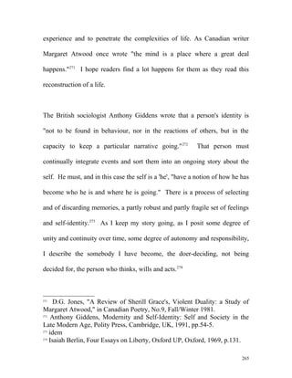 experience and to penetrate the complexities of life. As Canadian writer
Margaret Atwood once wrote "the mind is a place where a great deal
happens."271
I hope readers find a lot happens for them as they read this
reconstruction of a life.
The British sociologist Anthony Giddens wrote that a person's identity is
"not to be found in behaviour, nor in the reactions of others, but in the
capacity to keep a particular narrative going."272
That person must
continually integrate events and sort them into an ongoing story about the
self. He must, and in this case the self is a 'he', "have a notion of how he has
become who he is and where he is going." There is a process of selecting
and of discarding memories, a partly robust and partly fragile set of feelings
and self-identity.273
As I keep my story going, as I posit some degree of
unity and continuity over time, some degree of autonomy and responsibility,
I describe the somebody I have become, the doer-deciding, not being
decided for, the person who thinks, wills and acts.274
271
D.G. Jones, "A Review of Sherill Grace's, Violent Duality: a Study of
Margaret Atwood," in Canadian Poetry, No.9, Fall/Winter 1981.
272
Anthony Giddens, Modernity and Self-Identity: Self and Society in the
Late Modern Age, Polity Press, Cambridge, UK, 1991, pp.54-5.
273
idem
274
Isaiah Berlin, Four Essays on Liberty, Oxford UP, Oxford, 1969, p.131.
265
 