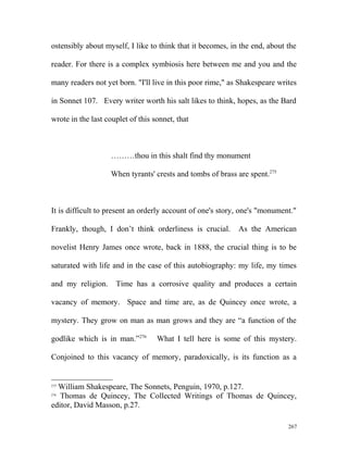 ostensibly about myself, I like to think that it becomes, in the end, about the
reader. For there is a complex symbiosis here between me and you and the
many readers not yet born. "I'll live in this poor rime," as Shakespeare writes
in Sonnet 107. Every writer worth his salt likes to think, hopes, as the Bard
wrote in the last couplet of this sonnet, that
………thou in this shalt find thy monument
When tyrants' crests and tombs of brass are spent.275
It is difficult to present an orderly account of one's story, one's "monument."
Frankly, though, I don’t think orderliness is crucial. As the American
novelist Henry James once wrote, back in 1888, the crucial thing is to be
saturated with life and in the case of this autobiography: my life, my times
and my religion. Time has a corrosive quality and produces a certain
vacancy of memory. Space and time are, as de Quincey once wrote, a
mystery. They grow on man as man grows and they are “a function of the
godlike which is in man.”276
What I tell here is some of this mystery.
Conjoined to this vacancy of memory, paradoxically, is its function as a
275
William Shakespeare, The Sonnets, Penguin, 1970, p.127.
276
Thomas de Quincey, The Collected Writings of Thomas de Quincey,
editor, David Masson, p.27.
267
 