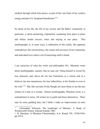 medium through which time passes, as part of the very basis of my creative
energy and part of a "perpetual benediction."277
So much of my life, the life of my society and the Baha’i community in
particular, is about pioneering, exploration, wandering from place to place
and failure amidst success, stasis and staying in one place. This
autobiography is, in some ways, a celebration of this reality, this apparent
contradiction, this inconsistency, the cracks and crevasses of our community
and individual lives where a lot of interesting stuff is found.
I am conscious of what the writer and philosopher H.L. Mencken wrote
about autobiography, namely, that no man can “bring himself to reveal his
true character, and, above all, his true limitations as a citizen and as a
believer, his true meannesses, his true imbecilities, to his friends or even to
his wife.”278
She, like servants of old, though, are most likely to see the true
colours of a man or a woman. Honest autobiography, Mencken wrote, is a
contradiction in terms. All writers try to guild and fresco themselves. There
may be some guilding here, but I think I make an improvement on most
277
Christopher Solvesen, The Landscape of Memory: A Study of
Wordsworth's Poetry, Edward Arnold, 1965.
278
H. Mencken, A Mencken Chrestomathy, A.A. Knopf, NY, 1974(1916),
pp.325-6.
268
 