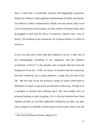 there is much that is wonderfully awesome and staggeringly mysterious.
History for millions is more nightmare and panorama of futility and anarchy.
For millions of others, fundamentalist, liberal, inter alia, history takes on all
sorts of colourations and meanings. So many millions of human beings seem
ill-equipped to deal with the forces of modernity whatever their views of
history. The resulting social commotion, the resulting disarray is evident all
around us.
As my own days pass swifter than the twinkling of an eye, I offer here in
this autobiography something of my experience with the relentless
acceleration of forces280
in the dynamic span of epochs that have been the
background of my life. I offer, too, layers of memories that have coalesced,
that have condensed, into a single substance, a single rock, the rock of my
life. But this rock of my life possesses streaks of colour which point to
differences in origin, in age and in the formation of this rock. It helps to be
a geologist to interpret their meaning and I, like most people, have no
advanced training or study in geology. So it is that my memories have fused
together and they are not fully understood. Perhaps by my latter, my later,
years; perhaps in an afterlife, in that Undiscovered Country when I enter the
280
The Universal House of Justice, Ridvan 157.
270
 