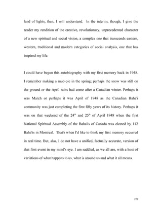 land of lights, then, I will understand. In the interim, though, I give the
reader my rendition of the creative, revolutionary, unprecedented character
of a new spiritual and social vision, a complex one that transcends eastern,
western, traditional and modern categories of social analysis, one that has
inspired my life.
I could have begun this autobiography with my first memory back in 1948.
I remember making a mud-pie in the spring; perhaps the snow was still on
the ground or the April rains had come after a Canadian winter. Perhaps it
was March or perhaps it was April of 1948 as the Canadian Baha'i
community was just completing the first fifty years of its history. Perhaps it
was on that weekend of the 24th
and 25th
of April 1948 when the first
National Spiritual Assembly of the Baha'is of Canada was elected by 112
Baha'is in Montreal. That's when I'd like to think my first memory occurred
in real time. But, alas, I do not have a unified, factually accurate, version of
that first event in my mind's eye. I am saddled, as we all are, with a host of
variations of what happens to us, what is around us and what it all means.
271
 