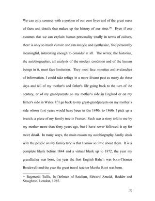 We can only connect with a portion of our own lives and of the great mass
of facts and details that makes up the history of our time.281
Even if one
assumes that we can explain human personality totally in terms of culture,
there is only so much culture one can analyse and synthesize, find personally
meaningful, interesting enough to consider at all. The writer, the historian,
the autobiographer, all analysts of the modern condition and of the human
beings in it, must face limitation. They must face minutiae and avalanches
of information. I could take refuge in a more distant past as many do these
days and tell of my mother's and father's life going back to the turn of the
century, or of my grandparents on my mother's side in England or on my
father's side in Wales. If I go back to my great-grandparents on my mother’s
side whose first years would have been in the 1840s to 1860s I pick up a
branch, a piece of my family tree in France. Such was a story told to me by
my mother more than forty years ago, but I have never followed it up for
more detail. In many ways, the main reason my autobiography hardly deals
with the people on my family tree is that I know so little about them. It is a
complete blank before 1844 and a virtual blank up to 1872, the year my
grandfather was born, the year the first English Baha’i was born-Thomas
Breakwell-and the year the great travel teacher Martha Root was born.
281
Raymond Tallis, In Defence of Realism, Edward Arnold, Hodder and
Stoughton, London, 1985.
272
 