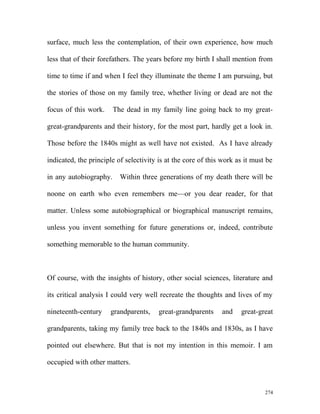 surface, much less the contemplation, of their own experience, how much
less that of their forefathers. The years before my birth I shall mention from
time to time if and when I feel they illuminate the theme I am pursuing, but
the stories of those on my family tree, whether living or dead are not the
focus of this work. The dead in my family line going back to my great-
great-grandparents and their history, for the most part, hardly get a look in.
Those before the 1840s might as well have not existed. As I have already
indicated, the principle of selectivity is at the core of this work as it must be
in any autobiography. Within three generations of my death there will be
noone on earth who even remembers me—or you dear reader, for that
matter. Unless some autobiographical or biographical manuscript remains,
unless you invent something for future generations or, indeed, contribute
something memorable to the human community.
Of course, with the insights of history, other social sciences, literature and
its critical analysis I could very well recreate the thoughts and lives of my
nineteenth-century grandparents, great-grandparents and great-great
grandparents, taking my family tree back to the 1840s and 1830s, as I have
pointed out elsewhere. But that is not my intention in this memoir. I am
occupied with other matters.
274
 