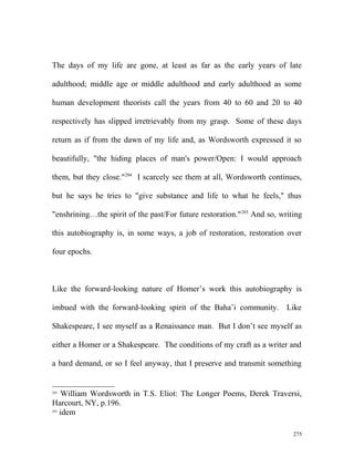 The days of my life are gone, at least as far as the early years of late
adulthood; middle age or middle adulthood and early adulthood as some
human development theorists call the years from 40 to 60 and 20 to 40
respectively has slipped irretrievably from my grasp. Some of these days
return as if from the dawn of my life and, as Wordsworth expressed it so
beautifully, "the hiding places of man's power/Open: I would approach
them, but they close."284
I scarcely see them at all, Wordsworth continues,
but he says he tries to "give substance and life to what he feels," thus
"enshrining…the spirit of the past/For future restoration."285
And so, writing
this autobiography is, in some ways, a job of restoration, restoration over
four epochs.
Like the forward-looking nature of Homer’s work this autobiography is
imbued with the forward-looking spirit of the Baha’i community. Like
Shakespeare, I see myself as a Renaissance man. But I don’t see myself as
either a Homer or a Shakespeare. The conditions of my craft as a writer and
a bard demand, or so I feel anyway, that I preserve and transmit something
284
William Wordsworth in T.S. Eliot: The Longer Poems, Derek Traversi,
Harcourt, NY, p.196.
285
idem
275
 