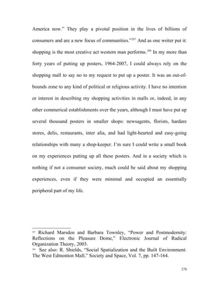 America now.” They play a pivotal position in the lives of billions of
consumers and are a new focus of communities.”287
And as one writer put it:
shopping is the most creative act western man performs.288
In my more than
forty years of putting up posters, 1964-2007, I could always rely on the
shopping mall to say no to my request to put up a poster. It was an out-of-
bounds zone to any kind of political or religious activity. I have no intention
or interest in describing my shopping activities in malls or, indeed, in any
other commerical establishments over the years, although I must have put up
several thousand posters in smaller shops: newsagents, florists, hardare
stores, delis, restaurants, inter alia, and had light-hearted and easy-going
relationships with many a shop-keeper. I’m sure I could write a small book
on my experiences putting up all these posters. And in a society which is
nothing if not a consumer society, much could be said about my shopping
experiences, even if they were minimal and occupied an essentially
peripheral part of my life.
287
Richard Marsden and Barbara Townley, “Power and Postmodernity:
Reflections on the Pleasure Dome,” Electronic Journal of Radical
Organization Theory, 2003.
288
See also: R. Shields, “Social Spatialization and the Built Environment:
The West Edmonton Mall,” Society and Space, Vol. 7, pp. 147-164.
278
 