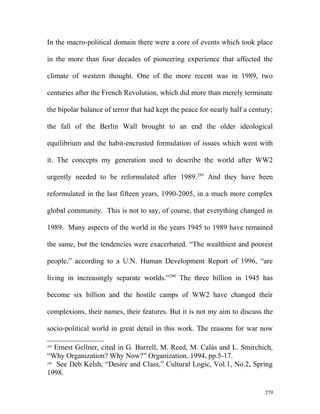 In the macro-political domain there were a core of events which took place
in the more than four decades of pioneering experience that affected the
climate of western thought. One of the more recent was in 1989, two
centuries after the French Revolution, which did more than merely terminate
the bipolar balance of terror that had kept the peace for nearly half a century;
the fall of the Berlin Wall brought to an end the older ideological
equilibrium and the habit-encrusted formulation of issues which went with
it. The concepts my generation used to describe the world after WW2
urgently needed to be reformulated after 1989.289
And they have been
reformulated in the last fifteen years, 1990-2005, in a much more complex
global community. This is not to say, of course, that everything changed in
1989. Many aspects of the world in the years 1945 to 1989 have remained
the same, but the tendencies were exacerbated. “The wealthiest and poorest
people,” according to a U.N. Human Development Report of 1996, “are
living in increasingly separate worlds.”290
The three billion in 1945 has
become six billion and the hostile camps of WW2 have changed their
complexions, their names, their features. But it is not my aim to discuss the
socio-political world in great detail in this work. The reasons for war now
289
Ernest Gellner, cited in G. Burrell, M. Reed, M. Calás and L. Smirchich,
“Why Organization? Why Now?” Organization, 1994, pp.5-17.
290
See Deb Kelsh, “Desire and Class,” Cultural Logic, Vol.1, No.2, Spring
1998.
279
 