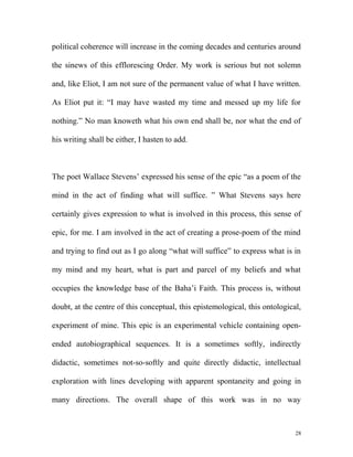 political coherence will increase in the coming decades and centuries around
the sinews of this efflorescing Order. My work is serious but not solemn
and, like Eliot, I am not sure of the permanent value of what I have written.
As Eliot put it: “I may have wasted my time and messed up my life for
nothing.” No man knoweth what his own end shall be, nor what the end of
his writing shall be either, I hasten to add.
The poet Wallace Stevens’ expressed his sense of the epic “as a poem of the
mind in the act of finding what will suffice. ” What Stevens says here
certainly gives expression to what is involved in this process, this sense of
epic, for me. I am involved in the act of creating a prose-poem of the mind
and trying to find out as I go along “what will suffice” to express what is in
my mind and my heart, what is part and parcel of my beliefs and what
occupies the knowledge base of the Baha’i Faith. This process is, without
doubt, at the centre of this conceptual, this epistemological, this ontological,
experiment of mine. This epic is an experimental vehicle containing open-
ended autobiographical sequences. It is a sometimes softly, indirectly
didactic, sometimes not-so-softly and quite directly didactic, intellectual
exploration with lines developing with apparent spontaneity and going in
many directions. The overall shape of this work was in no way
28
 