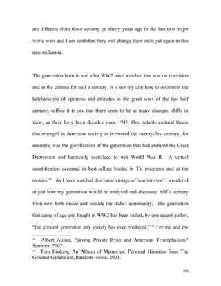 are different from those seventy or ninety years ago in the last two major
world wars and I am confident they will change their spots yet again in this
new millennia.
The generation born in and after WW2 have watched that war on television
and at the cinema for half a century. It is not my aim here to document the
kaleidoscope of opinions and attitudes to the great wars of the last half
century, suffice it to say that there seem to be as many changes, shifts in
view, as there have been decades since 1945. One notable cultural theme
that emerged in American society as it entered the twenty-first century, for
example, was the glorification of the generation that had endured the Great
Depression and heroically sacrificed to win World War II. A virtual
sanctification occurred in best-selling books, in TV programs and at the
movies.291
As I have watched this latest vintage of 'war-movies,' I wondered
at just how my generation would be analysed and discussed half a century
from now both inside and outside the Baha'i community. The generation
that came of age and fought in WW2 has been called, by one recent author,
“the greatest generation any society has ever produced.”292
For me and my
291
Albert Auster, "Saving Private Ryan and American Triumphalism,"
Summer, 2002.
292
Tom Brokaw, An Album of Memories: Personal Histories from The
Greatest Generation, Random House, 2001.
280
 
