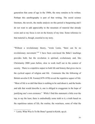 generation that came of age in the 1960s, the story remains to be written.
Perhaps this autobiography is part of that writing. The social science
literature, the novels, the media analysis on this period is burgeoning and I
do not want to add appreciably to the mountain of material that already
exists and so my focus is not on the history of my time. Some reference to
that material is, though, essential to my story.
“Without a revolutionary theory, “wrote Lenin, “there can be no
revolutionary movement.”293
I have been convinced the Baha’i teachings
provides both; but the revolution is spiritual, evolutionary and, like
Christianity 2000 years before, slow to work itself out in the context of
society. There is a repetitive aspect to both life and history that gives rise to
the cyclical aspect of religion and life. Comments like the following of
British novelist E.M. Forster(1879-1970) reveal the repetitive aspect of life:
“Most of life is so dull that there is nothing to be said about it, and the books
and talk that would describe it, one is obliged to exaggerate in the hope of
justifying one’s own existence.” While I find this statement a little over the
top, to say the least, there is undoubtedly some truth to it, a truth based on
the repetitious nature of life, the routine, the weariness, some of what the
293
Lenin, What Was Is To Be Done? quoted in Kelsh, op.cit.
281
 