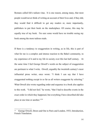 Romans called life's tedium vitae. It is one reason, among many, that most
people would never think of writing an account of their lives and, if they did,
they would find it difficult to get any readers or, more importantly,
publishers to put their book on the marketplace. Of course, this may be
equally true of my book. I'm sure some would have no trouble seeing my
book among the more tedious reads.
If there is a tendency to exaggeration in writing, as in life, this is part of
what for me is a complex and intense reaction to the Baha'i community, to
my experience of it and to my life in society over this last half century. At
the same time I feel George Orwell’s words on the subject of exaggeration
are pertinent to what I write. Orwell, arguably the twentieth century’s most
influential prose writer, once wrote: “I think I can say that I have
exaggerated nothing except in so far as all writers exaggerate by selecting.”
What Orwell also wrote regarding order and sequence in a book also applies
to this work. “I did not feel,” he wrote, “that I had to describe events in the
exact order in which they happened, but everything I have described did take
place at one time or another.”294
294
George Orwell, Down and Out in Paris and London, 1933, Introduction,
French Translation.
282
 