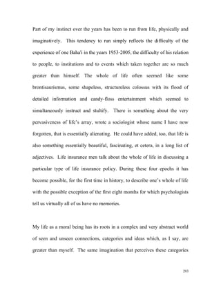 Part of my instinct over the years has been to run from life, physically and
imaginatively. This tendency to run simply reflects the difficulty of the
experience of one Baha'i in the years 1953-2005, the difficulty of his relation
to people, to institutions and to events which taken together are so much
greater than himself. The whole of life often seemed like some
brontisaurismus, some shapeless, structureless colossus with its flood of
detailed information and candy-floss entertainment which seemed to
simultaneously instruct and stultify. There is something about the very
pervasiveness of life’s array, wrote a sociologist whose name I have now
forgotten, that is essentially alienating. He could have added, too, that life is
also something essentially beautiful, fascinating, et cetera, in a long list of
adjectives. Life insurance men talk about the whole of life in discussing a
particular type of life insurance policy. During these four epochs it has
become possible, for the first time in history, to describe one’s whole of life
with the possible exception of the first eight months for which psychologists
tell us virtually all of us have no memories.
My life as a moral being has its roots in a complex and very abstract world
of seen and unseen connections, categories and ideas which, as I say, are
greater than myself. The same imagination that perceives these categories
283
 