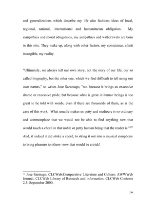 and generalizations which describe my life also fashions ideas of local,
regional, national, international and humanitarian obligation. My
sympathies and moral obligations, my antipathies and withdrawals are born
in this mix. They make up, along with other factors, my conscience, albeit
intangible, my reality.
"Ultimately, we always tell our own story, not the story of our life, our so
called biography, but the other one, which we find difficult to tell using our
own names," so writes Jose Saramago, "not because it brings us excessive
shame or excessive pride, but because what is great in human beings is too
great to be told with words, even if there are thousands of them, as is the
case of this work. What usually makes us petty and mediocre is so ordinary
and commonplace that we would not be able to find anything new that
would touch a chord in that noble or petty human being that the reader is."295
And, if indeed it did strike a chord, to string it out into a musical symphony
to bring pleasure to others--now that would be a trick!
295
Jose Sarmago, CLCWeb:Comparative Literature and Culture: AWWWeb
Journal, CLCWeb Library of Research and Information, CLCWeb Contents
2.3, September 2000.
284
 