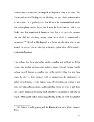 However one cuts the cake, so to speak, telling one’s story is not easy. The
Danish philosopher Kierkegaard put his finger on part of the problem when
he wrote that: “it is perfectly true that life must be understood backwards.
But philosophers tend to forget that it must be lived forward, and if one
thinks over that proposition it becomes clear that at no particular moment
can one find the necessary resting place from which to understand it
backwards.”296
Belief to Kierkegaard was based on the view that it was
absurd. He was, of course, referring to the then typical view of Christianity:
credo quia absurdum.
It is perhaps for these and other subtle, complex and difficult to define
reasons that in their stories certain authors, among whom I believe I could
include myself, favour a complex mix in the narrative they live and have
lived, the story of their memory with its exactnesses, its weaknesses, its
truths, its half-truths, even its fictions some of which they are blinded to and
some they are quite conscious of, although they would not want to call them
lies. Neuro-imaging is revealing much about how we remember and why we
forget. One recent author ranks suggestibility as the sin with the greatest
296
Phil Cohen, Autobiography and the Hidden Curriculum Vitae, Internet,
2003.
285
 