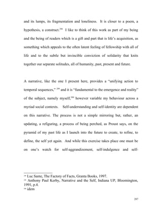 and its lumps, its fragmentation and loneliness. It is closer to a poem, a
hypothesis, a construct.298
I like to think of this work as part of my being
and the being of readers which is a gift and part that is life’s acquisition, as
something which appeals to the often latent feeling of fellowship with all of
life and to the subtle but invincible conviction of solidarity that knits
together our separate solitudes, all of humanity, past, present and future.
A narrative, like the one I present here, provides a “unifying action to
temporal sequences,” 299
and it is “fundamental to the emergence and reality”
of the subject, namely myself,300
however variable my behaviour across a
myriad social contexts. Self-understanding and self-identity are dependent
on this narrative. The process is not a simple mirroring but, rather, an
updating, a refiguring, a process of being perched, as Proust says, on the
pyramid of my past life as I launch into the future to create, to refine, to
define, the self yet again. And while this exercise takes place one must be
on one’s watch for self-aggrandizement, self-indulgence and self-
298
Luc Sante, The Factory of Facts, Granta Books, 1997.
299
Anthony Paul Kerby, Narrative and the Self, Indiana UP, Bloomington,
1991, p.4.
300
idem
287
 